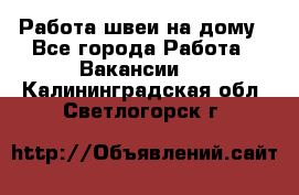 Работа швеи на дому - Все города Работа » Вакансии   . Калининградская обл.,Светлогорск г.